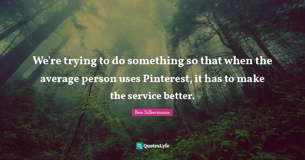 We're trying to do something so that when the average person uses Pinterest, it has to make the service better.