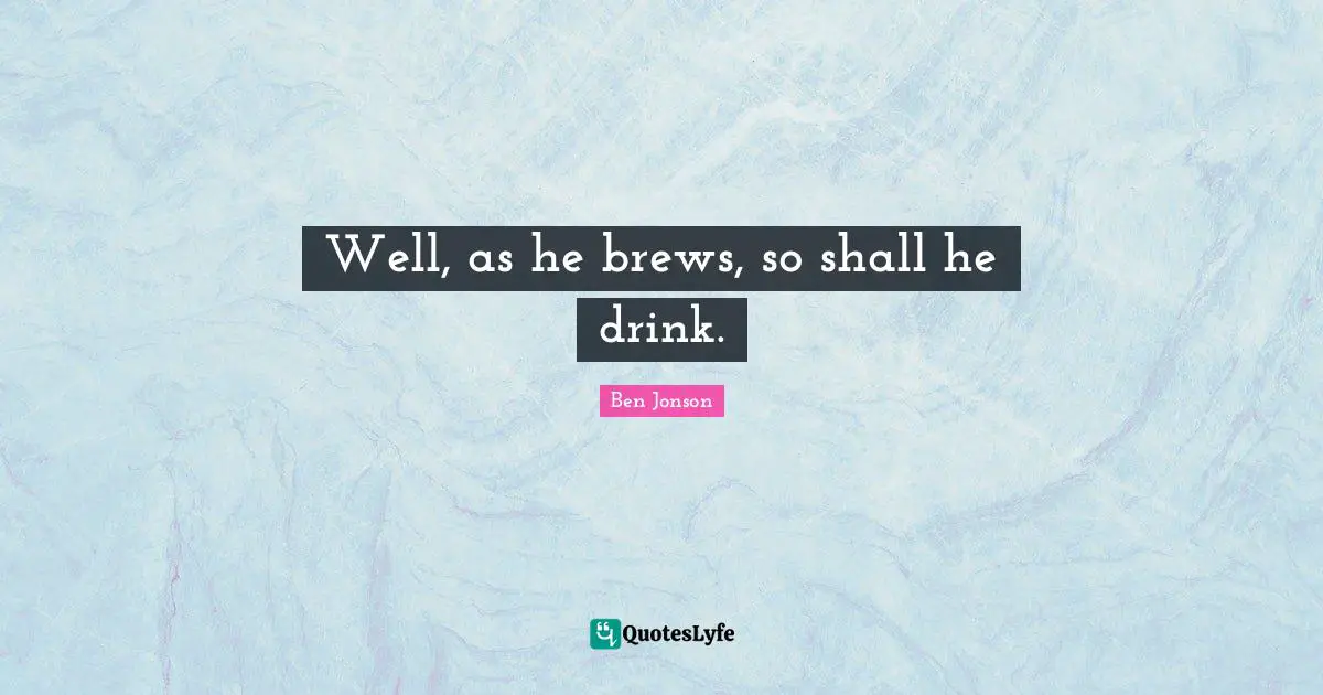 Well, as he brews, so shall he drink.
