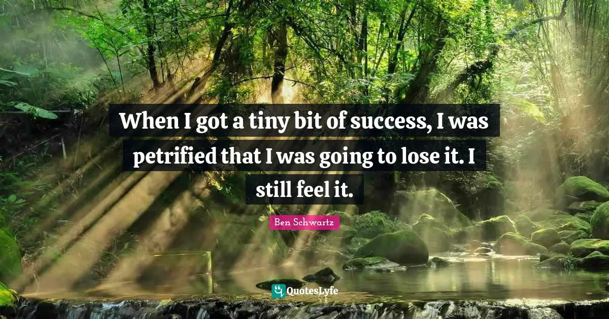When I got a tiny bit of success, I was petrified that I was going to lose it. I still feel it.