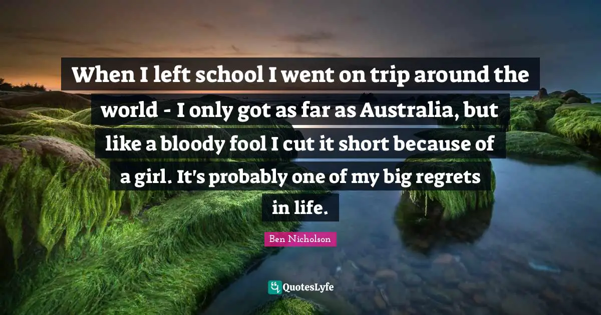 Ben Nicholson Quotes: "When I left school I went on trip around the world - I only got as far as Australia, but like a bloody fool I cut it short because of a girl. It's probably one of my big regrets in life."