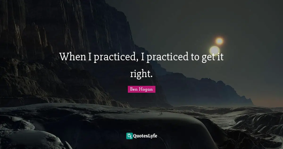 When I practiced, I practiced to get it right.