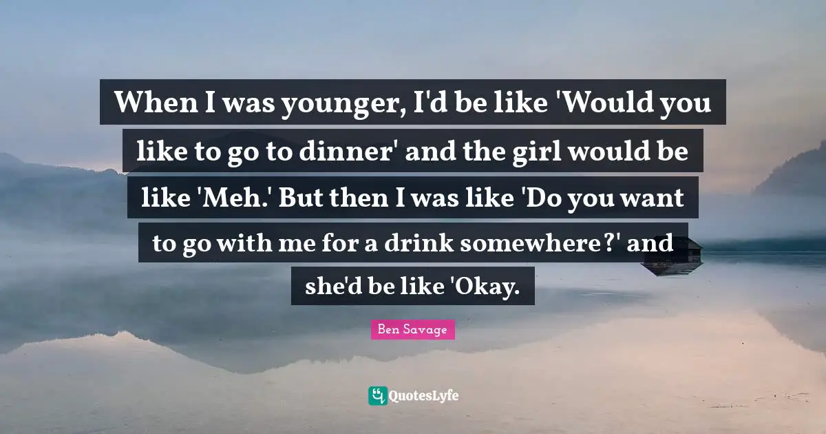 When I was younger, I'd be like 'Would you like to go to dinner' and the girl would be like 'Meh.' But then I was like 'Do you want to go with me for a drink somewhere?' and she'd be like 'Okay.
