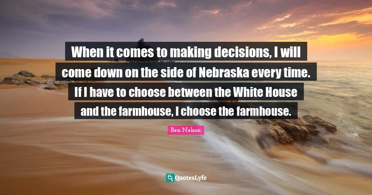 When it comes to making decisions, I will come down on the side of Nebraska every time. If I have to choose between the White House and the farmhouse, I choose the farmhouse.