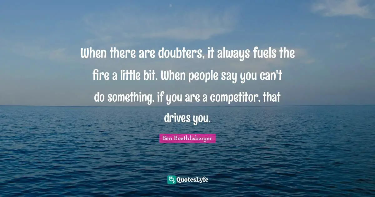 When there are doubters, it always fuels the fire a little bit. When people say you can't do something, if you are a competitor, that drives you.