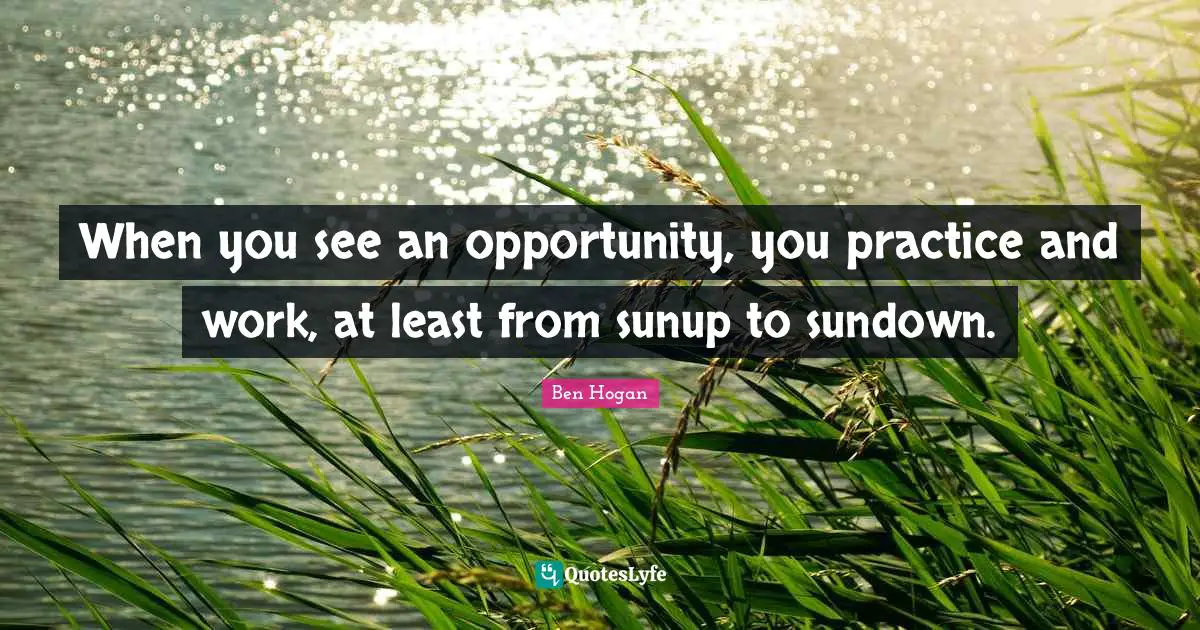 When you see an opportunity, you practice and work, at least from sunup to sundown.