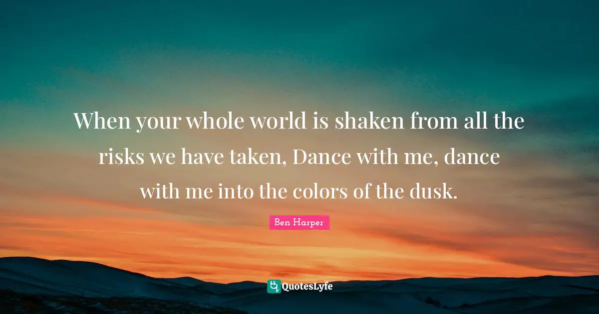 When your whole world is shaken from all the risks we have taken, Dance with me, dance with me into the colors of the dusk.