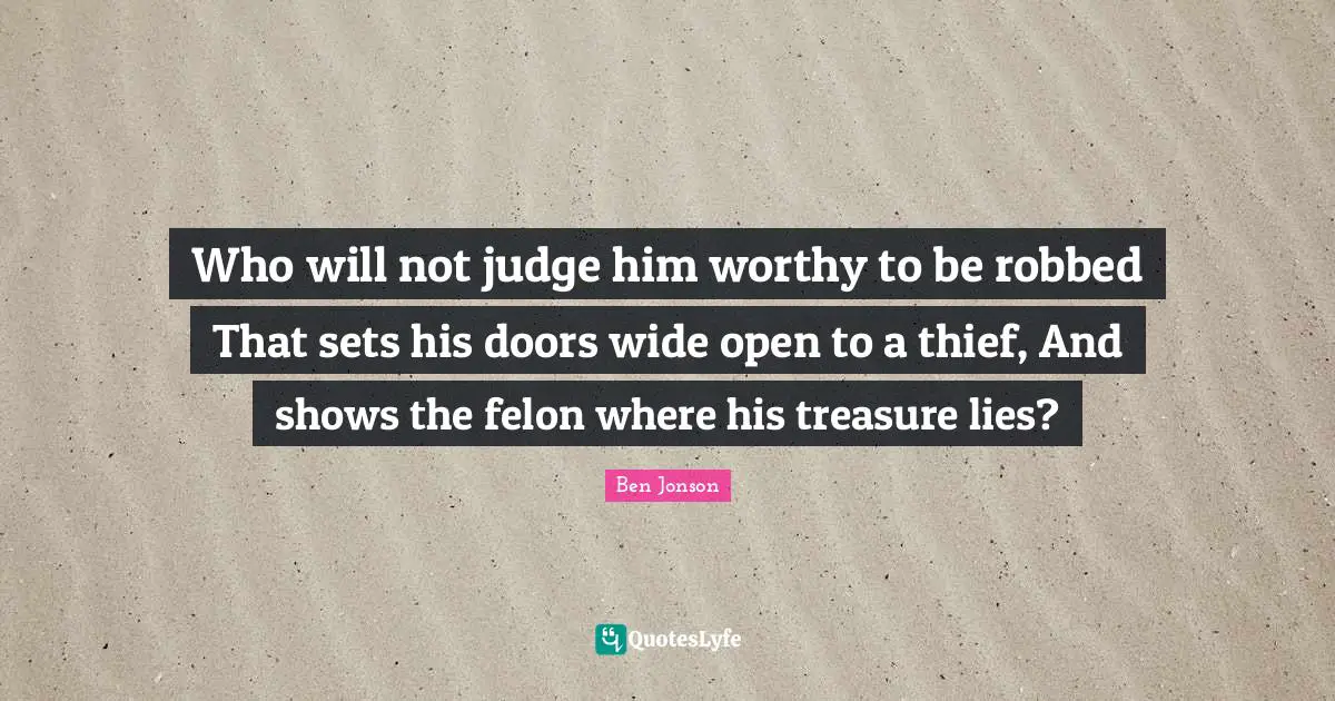 Ben Jonson Quotes: "Who will not judge him worthy to be robbed That sets his doors wide open to a thief, And shows the felon where his treasure lies?"