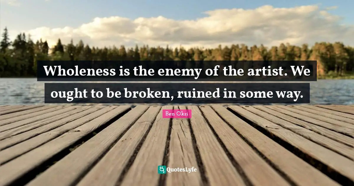 Ben Okri Quotes: "Wholeness is the enemy of the artist. We ought to be broken, ruined in some way."