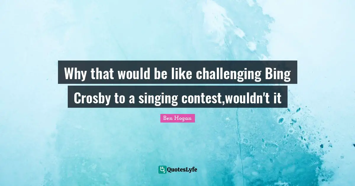 Why that would be like challenging Bing Crosby to a singing contest,wouldn't it