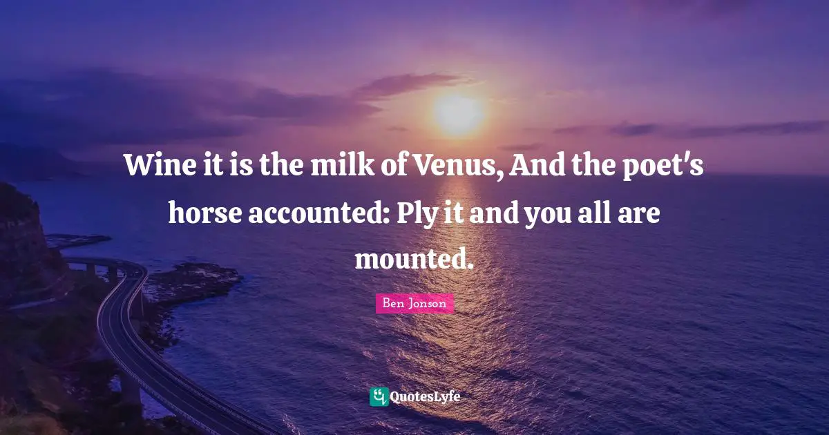 Wine it is the milk of Venus, And the poet's horse accounted: Ply it and you all are mounted.