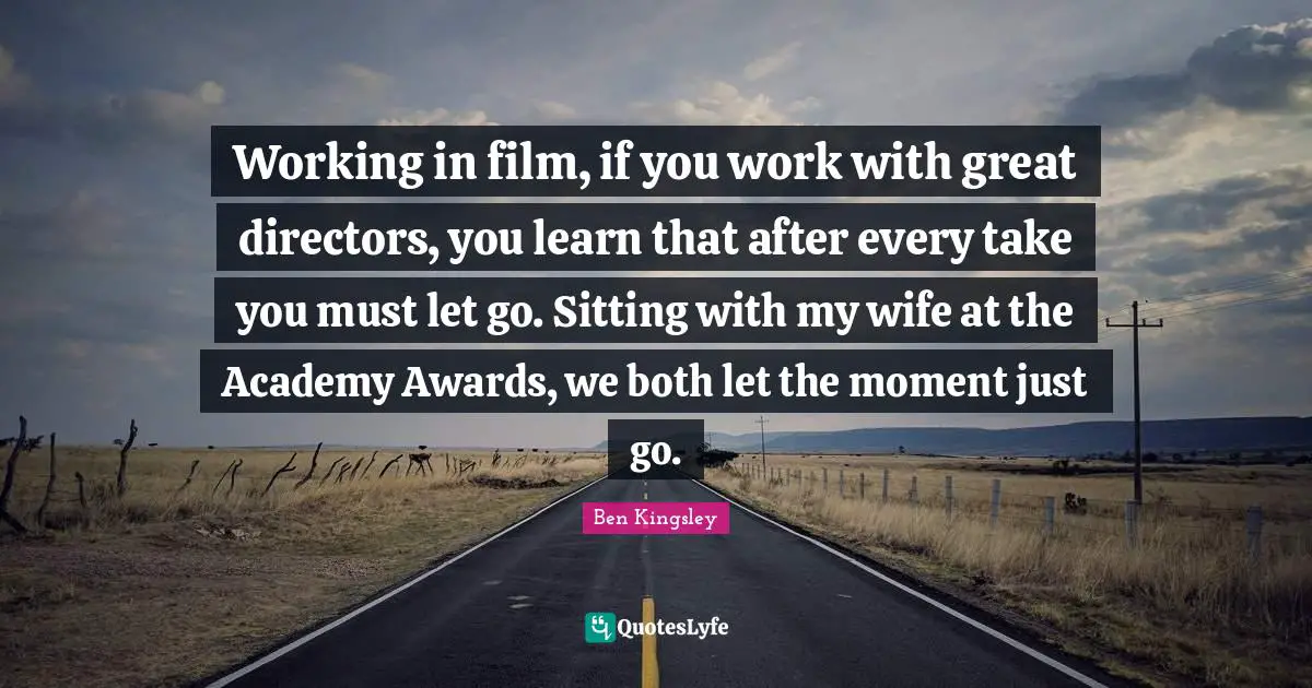 Working in film, if you work with great directors, you learn that after every take you must let go. Sitting with my wife at the Academy Awards, we both let the moment just go.