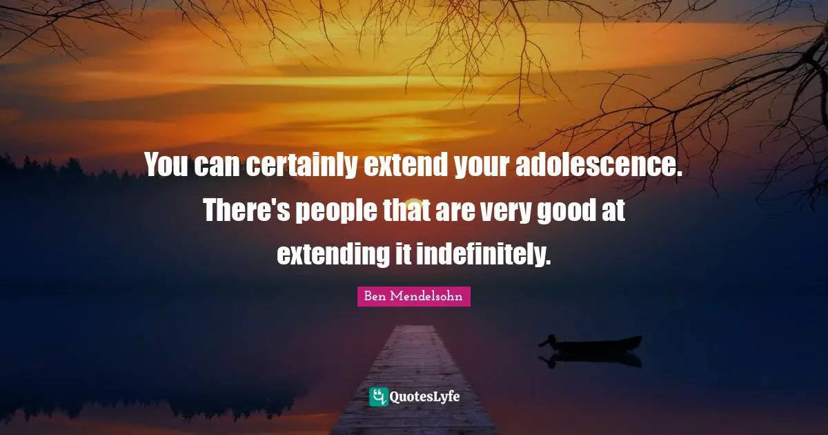 You can certainly extend your adolescence. There's people that are very good at extending it indefinitely.