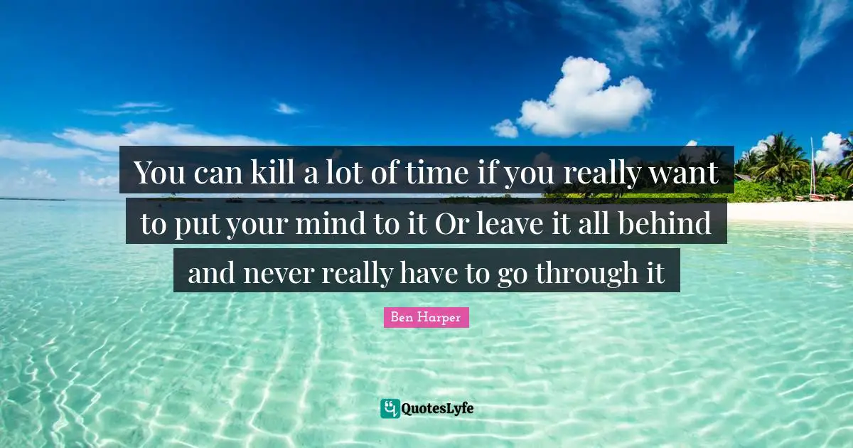 You can kill a lot of time if you really want to put your mind to it Or leave it all behind and never really have to go through it