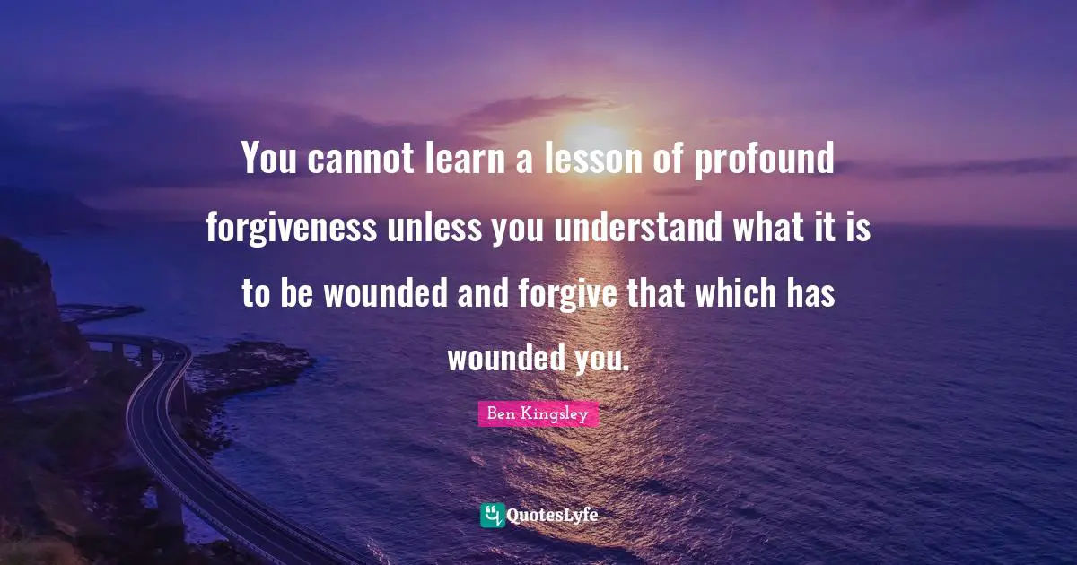 You cannot learn a lesson of profound forgiveness unless you understand what it is to be wounded and forgive that which has wounded you.