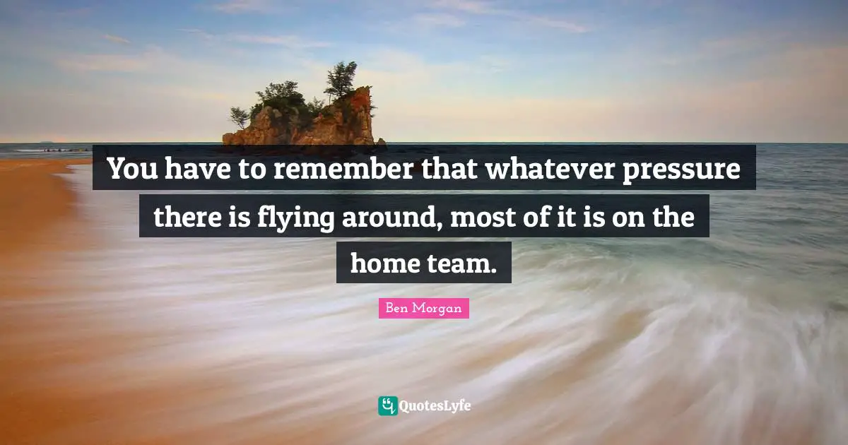 You have to remember that whatever pressure there is flying around, most of it is on the home team.