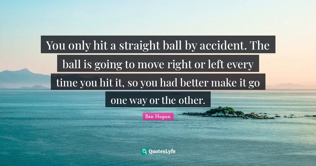 You only hit a straight ball by accident. The ball is going to move right or left every time you hit it, so you had better make it go one way or the other.