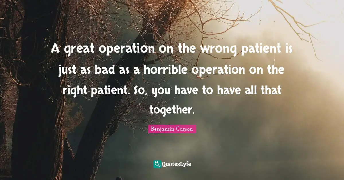 A great operation on the wrong patient is just as bad as a horrible operation on the right patient. So, you have to have all that together.