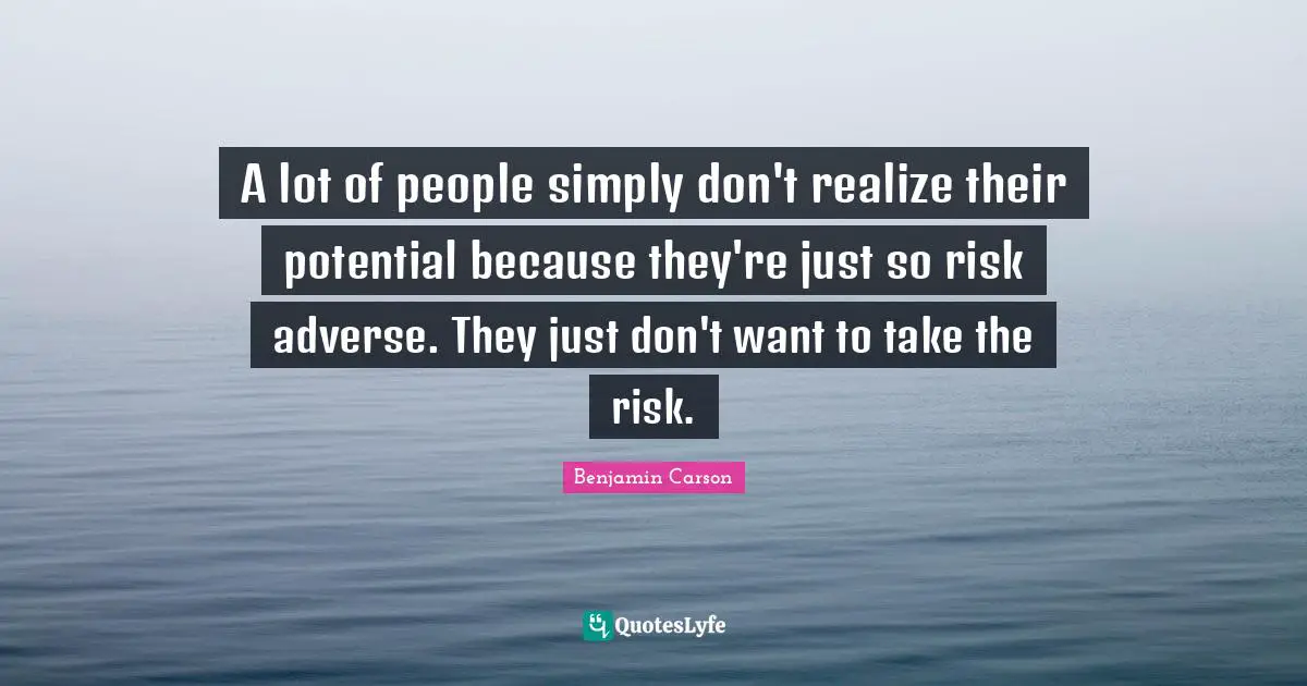 A lot of people simply don't realize their potential because they're just so risk adverse. They just don't want to take the risk.