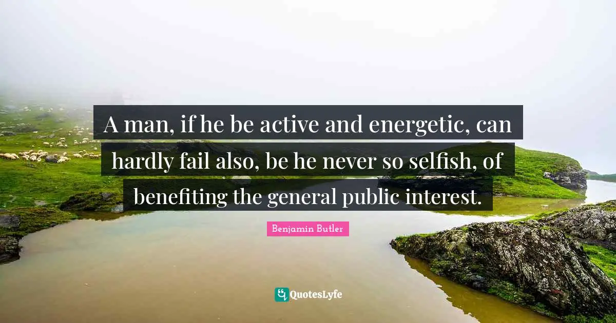 A man, if he be active and energetic, can hardly fail also, be he never so selfish, of benefiting the general public interest.