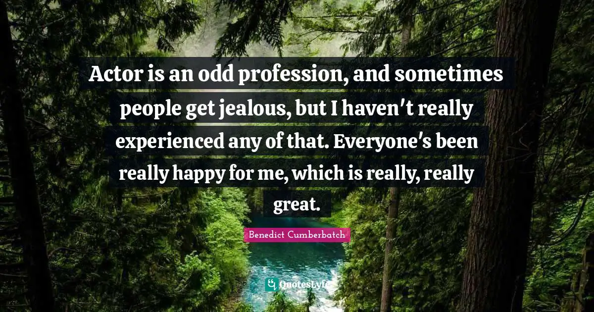 Actor is an odd profession, and sometimes people get jealous, but I haven't really experienced any of that. Everyone's been really happy for me, which is really, really great.