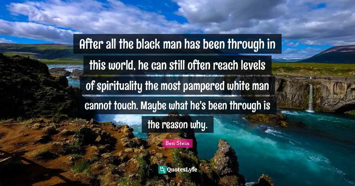 After all the black man has been through in this world, he can still often reach levels of spirituality the most pampered white man cannot touch. Maybe what he's been through is the reason why.