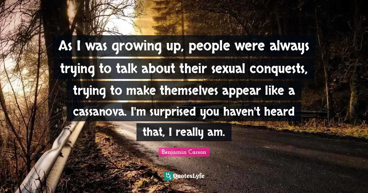 As I was growing up, people were always trying to talk about their sexual conquests, trying to make themselves appear like a cassanova. I'm surprised you haven't heard that, I really am.