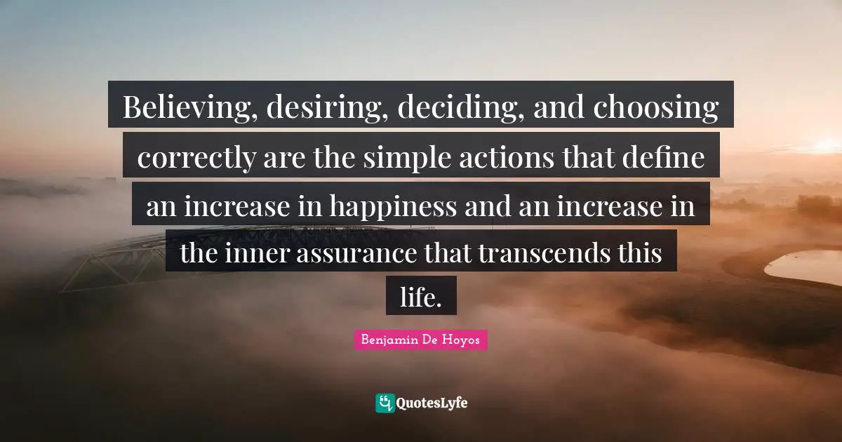 Believing, desiring, deciding, and choosing correctly are the simple actions that define an increase in happiness and an increase in the inner assurance that transcends this life.