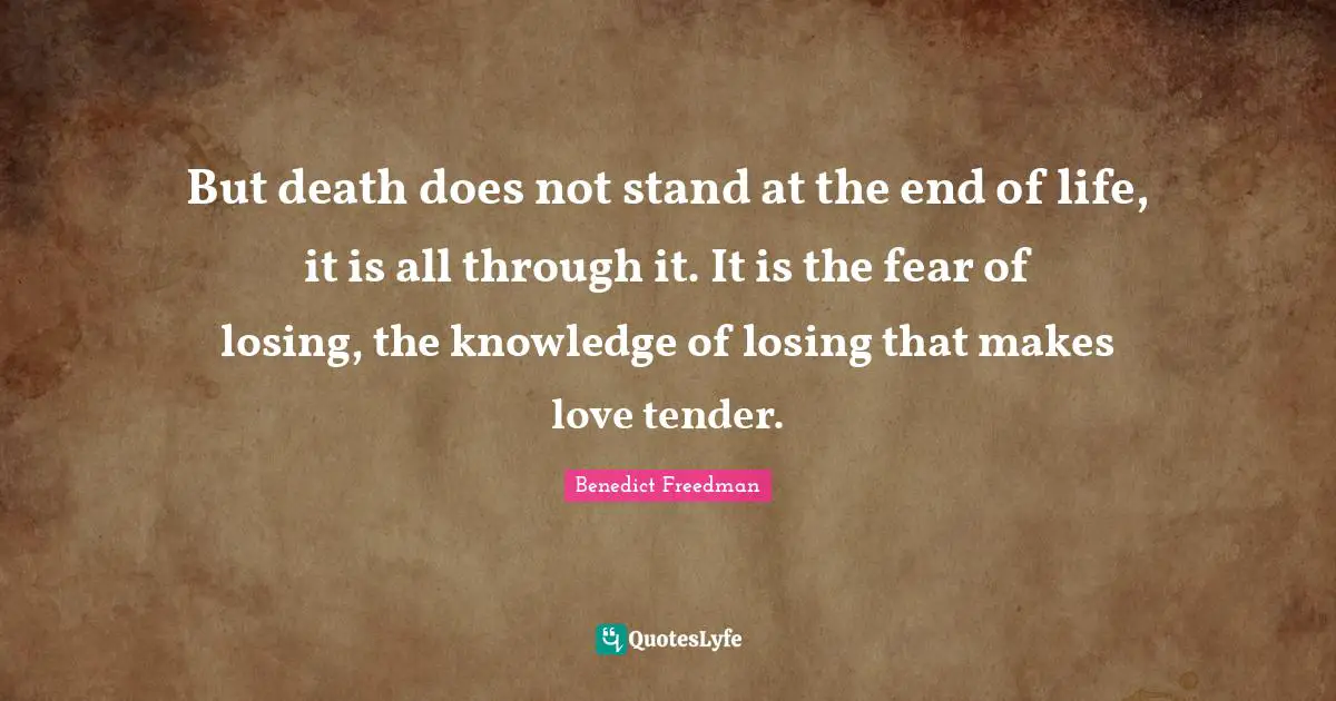 But death does not stand at the end of life, it is all through it. It is the fear of losing, the knowledge of losing that makes love tender.