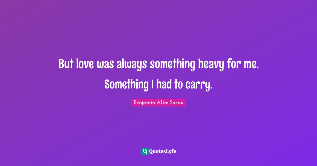 But love was always something heavy for me. Something I had to carry.
