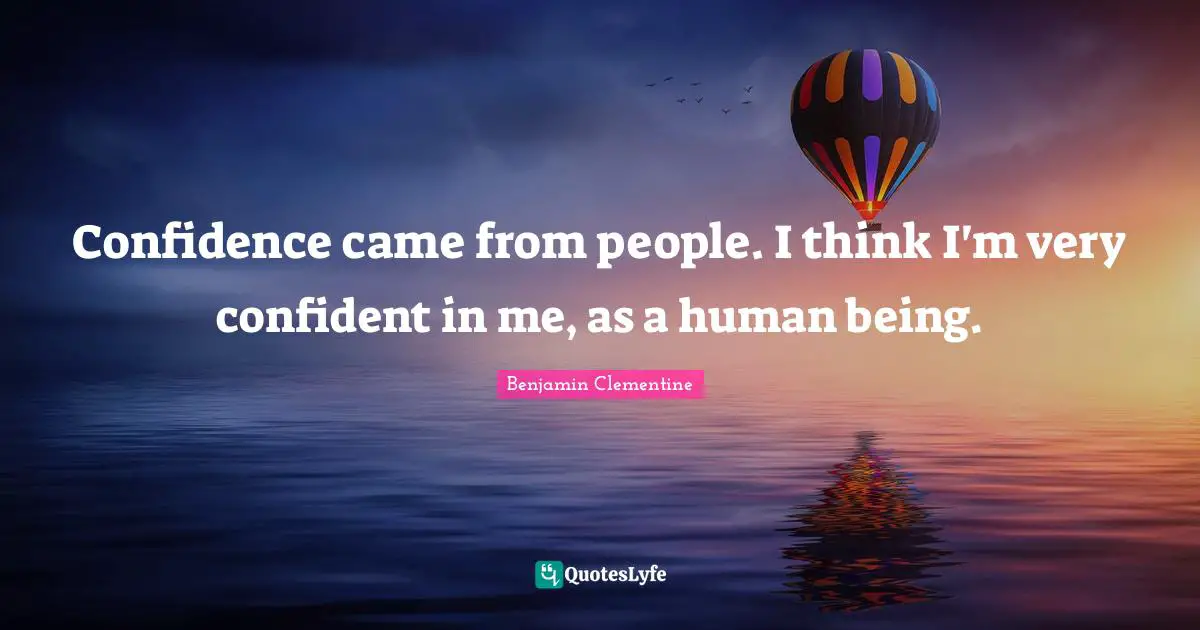Confidence came from people. I think I'm very confident in me, as a human being.