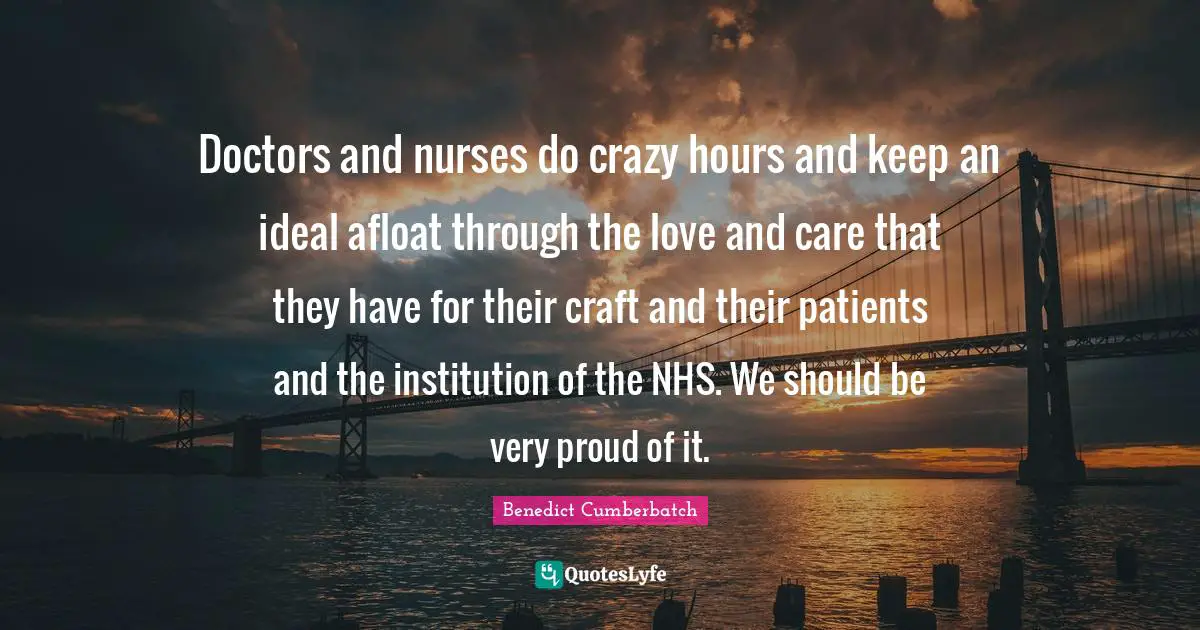 Doctors and nurses do crazy hours and keep an ideal afloat through the love and care that they have for their craft and their patients and the institution of the NHS. We should be very proud of it.