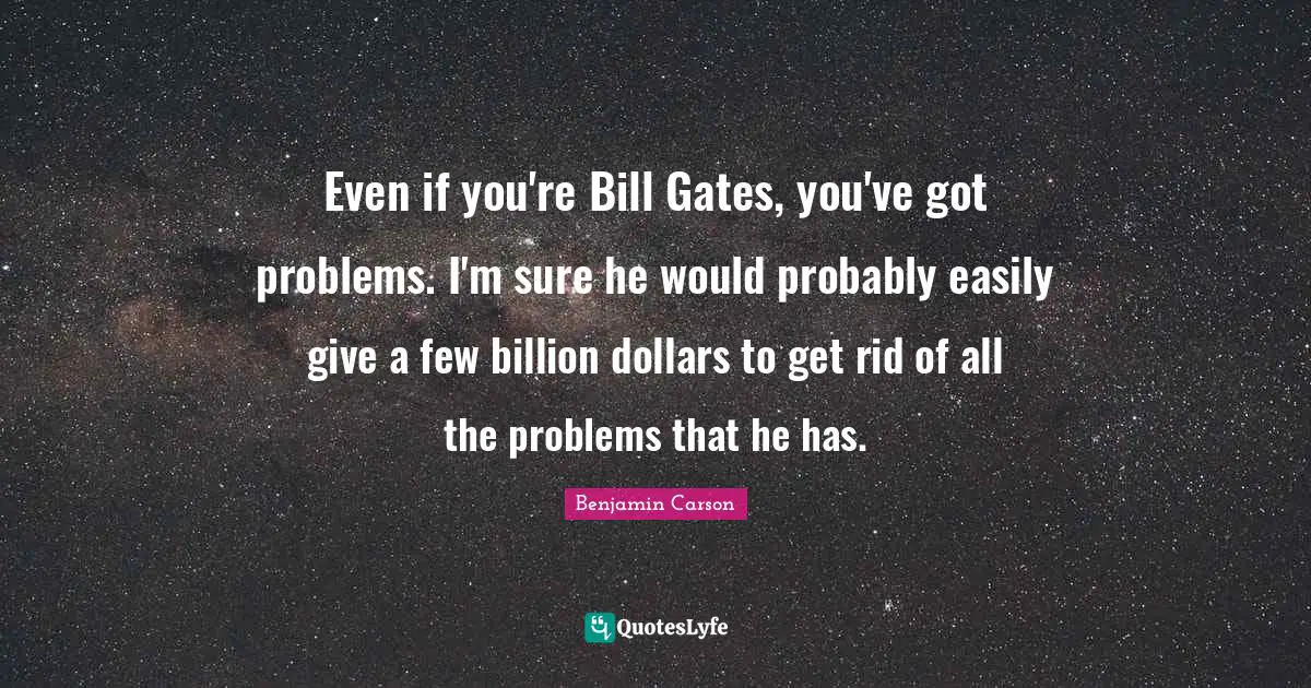 Even if you're Bill Gates, you've got problems. I'm sure he would probably easily give a few billion dollars to get rid of all the problems that he has.