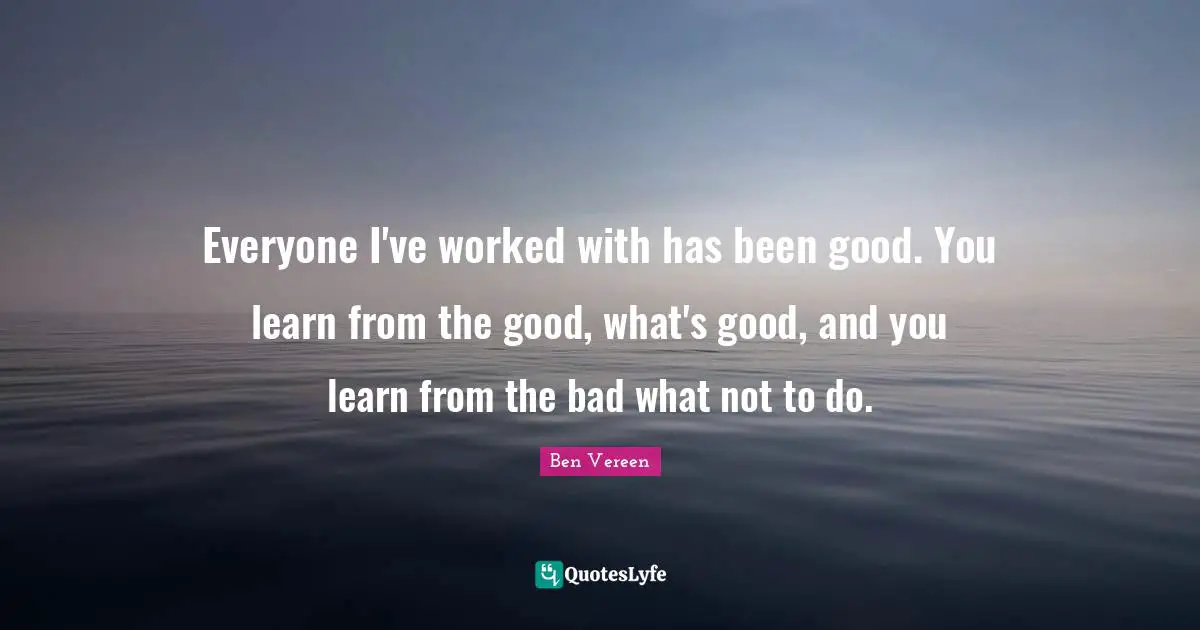 Everyone I've worked with has been good. You learn from the good, what's good, and you learn from the bad what not to do.