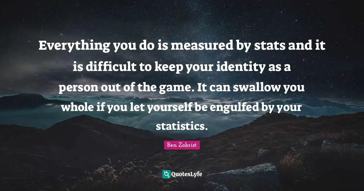 Everything you do is measured by stats and it is difficult to keep your identity as a person out of the game. It can swallow you whole if you let yourself be engulfed by your statistics.