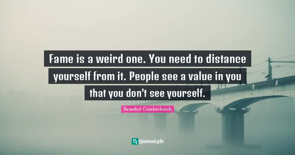 Fame is a weird one. You need to distance yourself from it. People see a value in you that you don't see yourself.