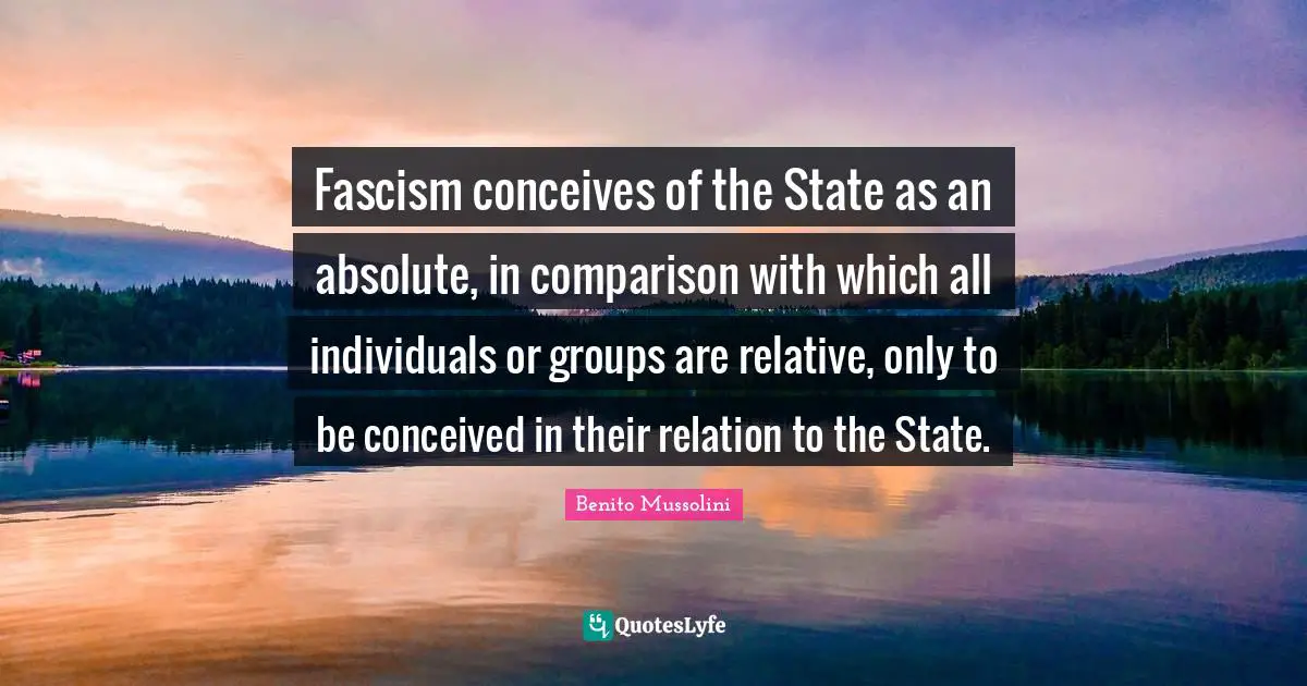 Fascism conceives of the State as an absolute, in comparison with which all individuals or groups are relative, only to be conceived in their relation to the State.