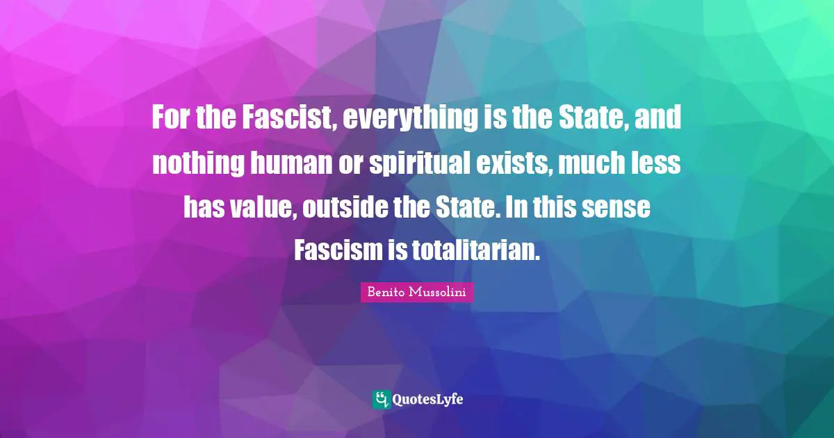 For the Fascist, everything is the State, and nothing human or spiritual exists, much less has value, outside the State. In this sense Fascism is totalitarian.