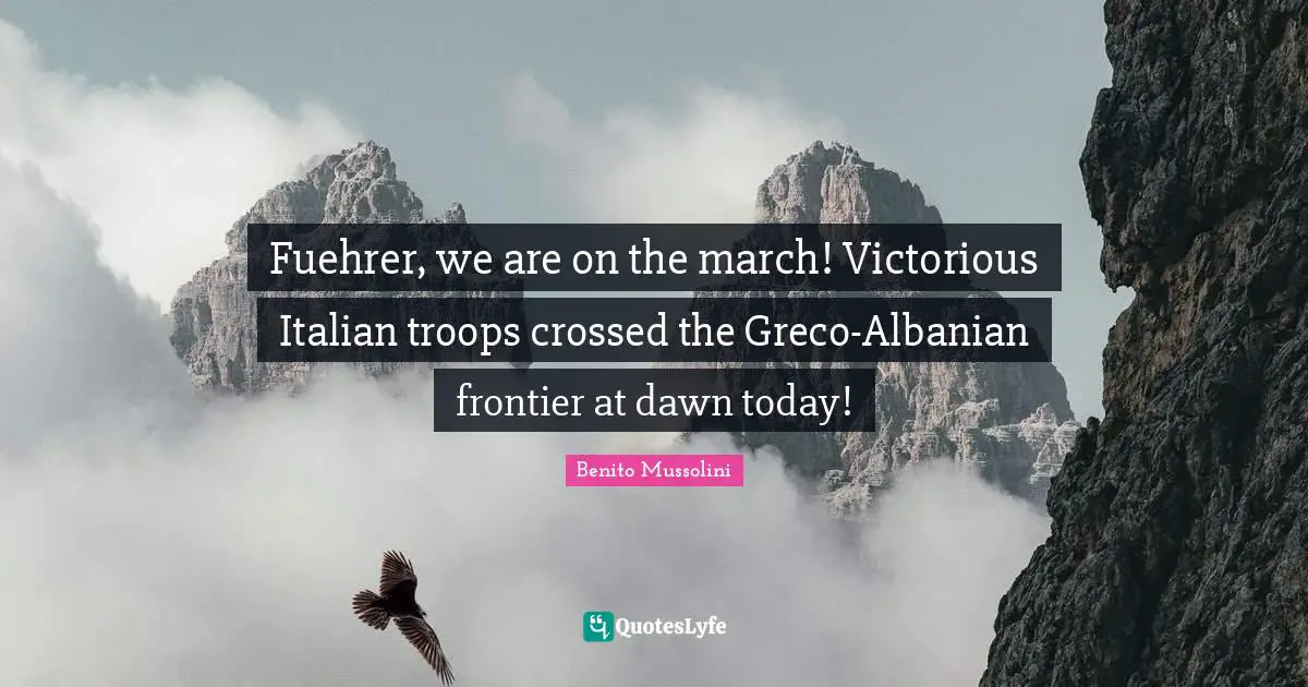 Fuehrer, we are on the march! Victorious Italian troops crossed the Greco-Albanian frontier at dawn today!