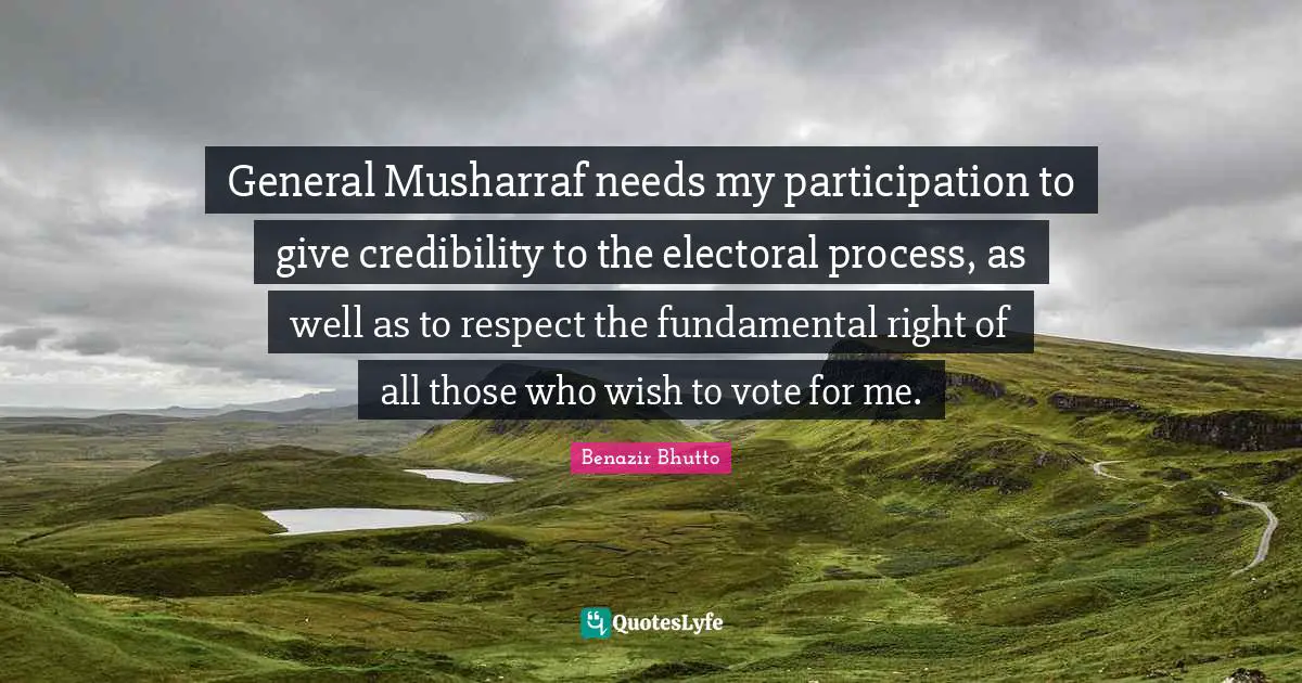 Benazir Bhutto Quotes: "General Musharraf needs my participation to give credibility to the electoral process, as well as to respect the fundamental right of all those who wish to vote for me."