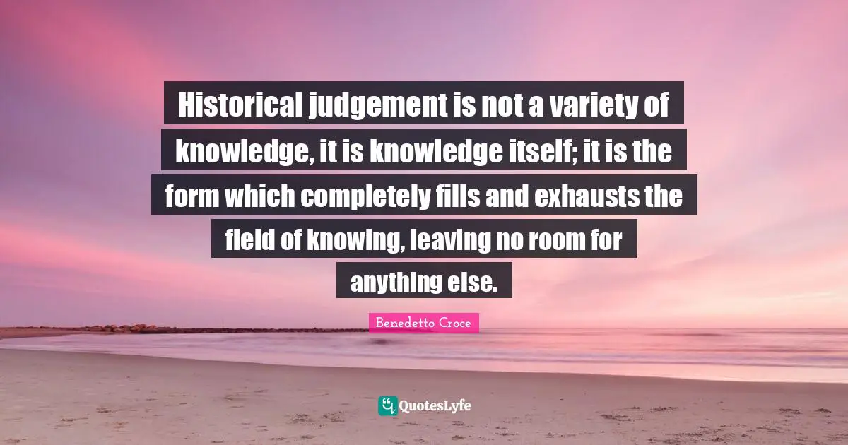 Historical judgement is not a variety of knowledge, it is knowledge itself; it is the form which completely fills and exhausts the field of knowing, leaving no room for anything else.