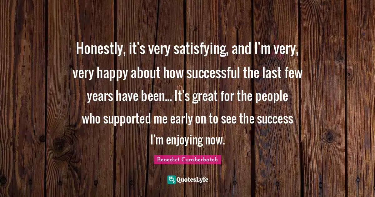 Honestly, it's very satisfying, and I'm very, very happy about how successful the last few years have been... It's great for the people who supported me early on to see the success I'm enjoying now.