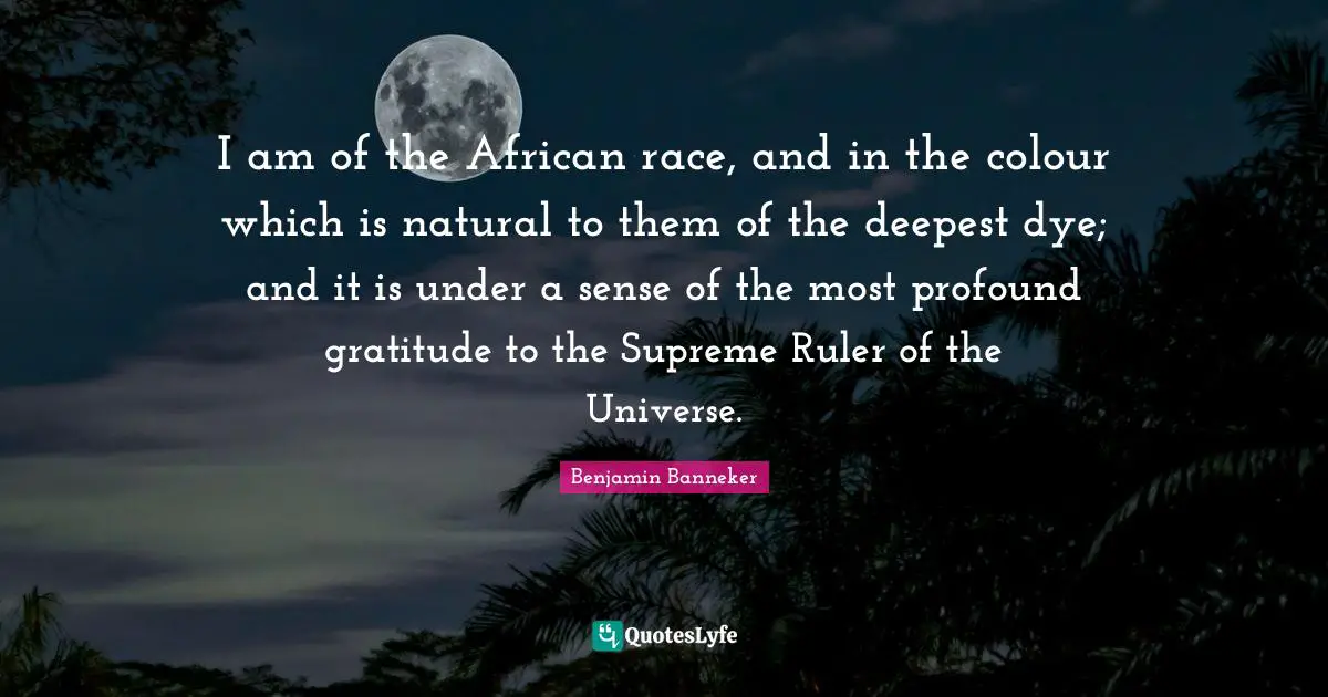 I am of the African race, and in the colour which is natural to them of the deepest dye; and it is under a sense of the most profound gratitude to the Supreme Ruler of the Universe.