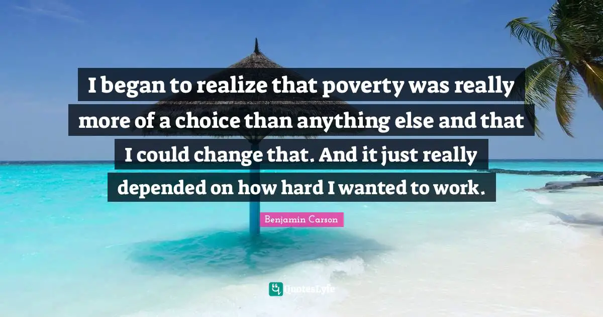 I began to realize that poverty was really more of a choice than anything else and that I could change that. And it just really depended on how hard I wanted to work.