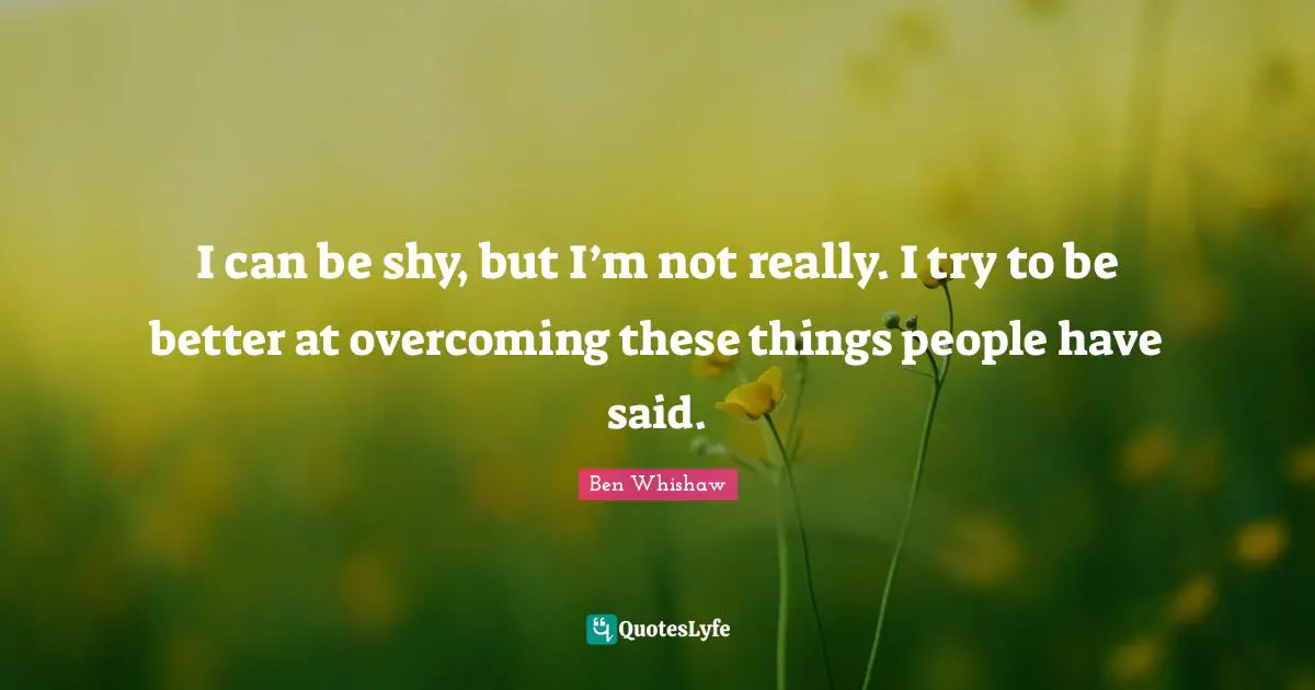 I can be shy, but I’m not really. I try to be better at overcoming these things people have said.