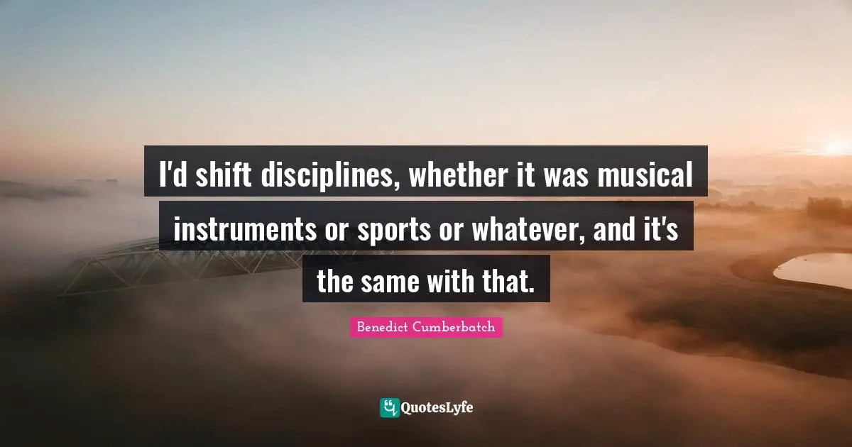 I'd shift disciplines, whether it was musical instruments or sports or whatever, and it's the same with that.