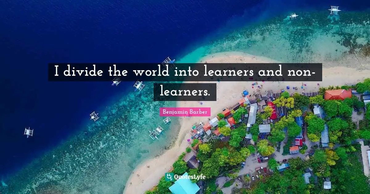 I divide the world into learners and non-learners.