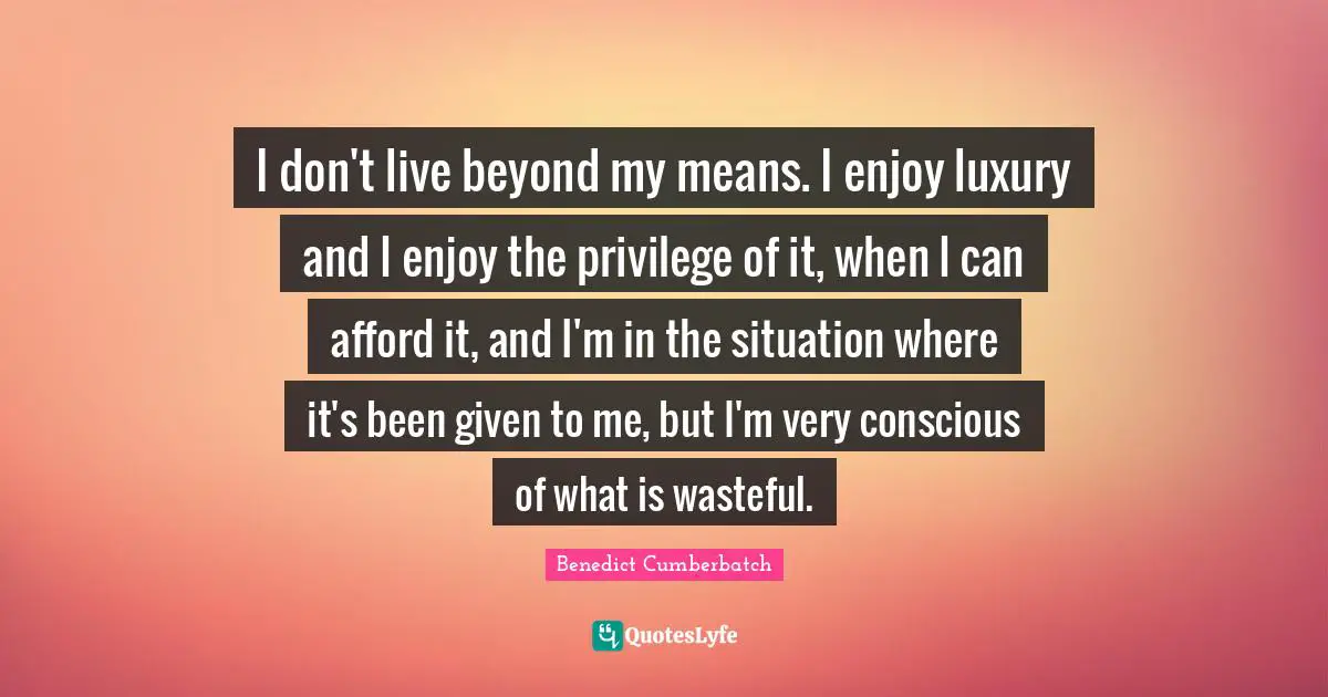 I don't live beyond my means. I enjoy luxury and I enjoy the privilege of it, when I can afford it, and I'm in the situation where it's been given to me, but I'm very conscious of what is wasteful.