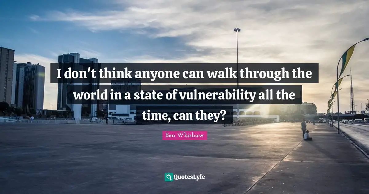 I don't think anyone can walk through the world in a state of vulnerability all the time, can they?