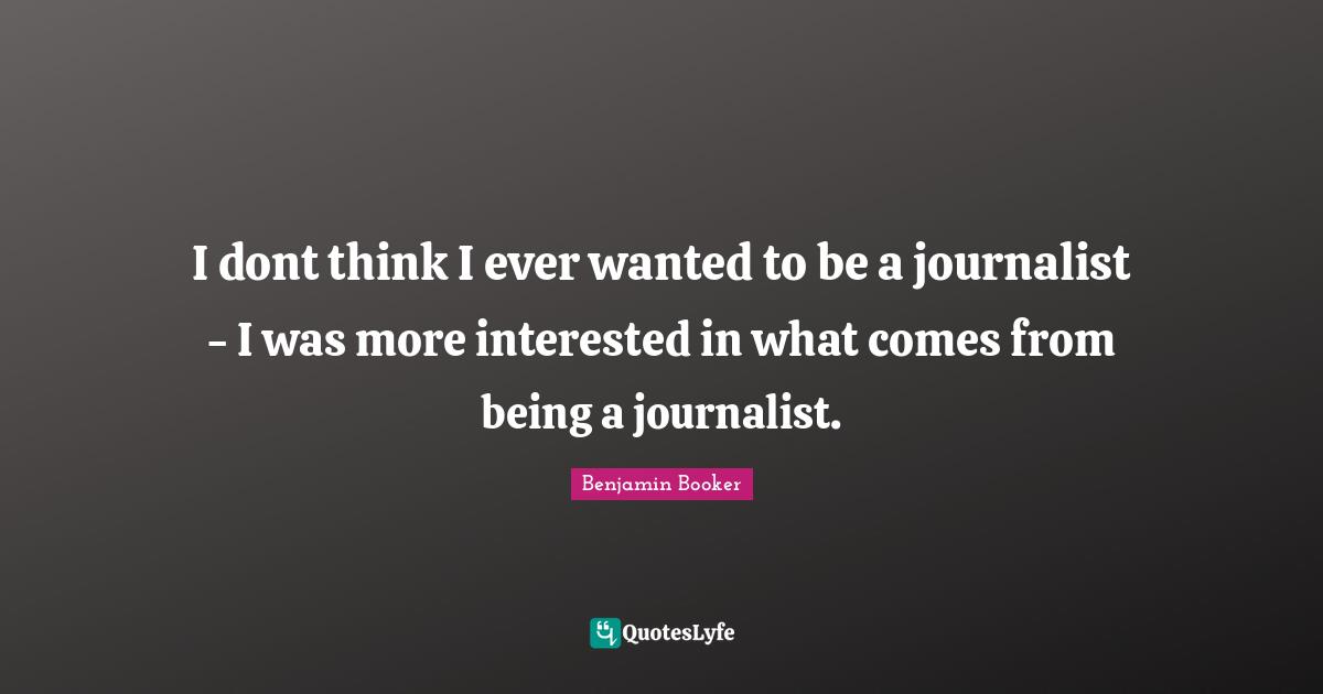 I dont think I ever wanted to be a journalist - I was more interested in what comes from being a journalist.