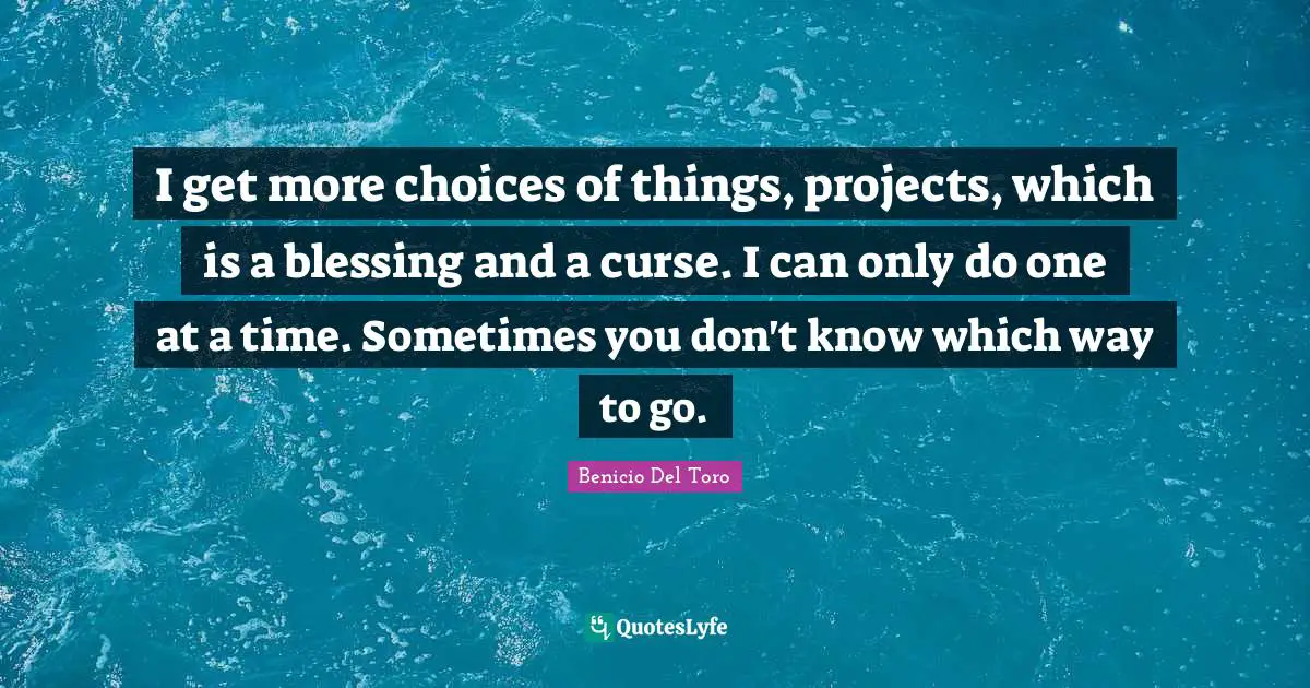 I get more choices of things, projects, which is a blessing and a curse. I can only do one at a time. Sometimes you don't know which way to go.
